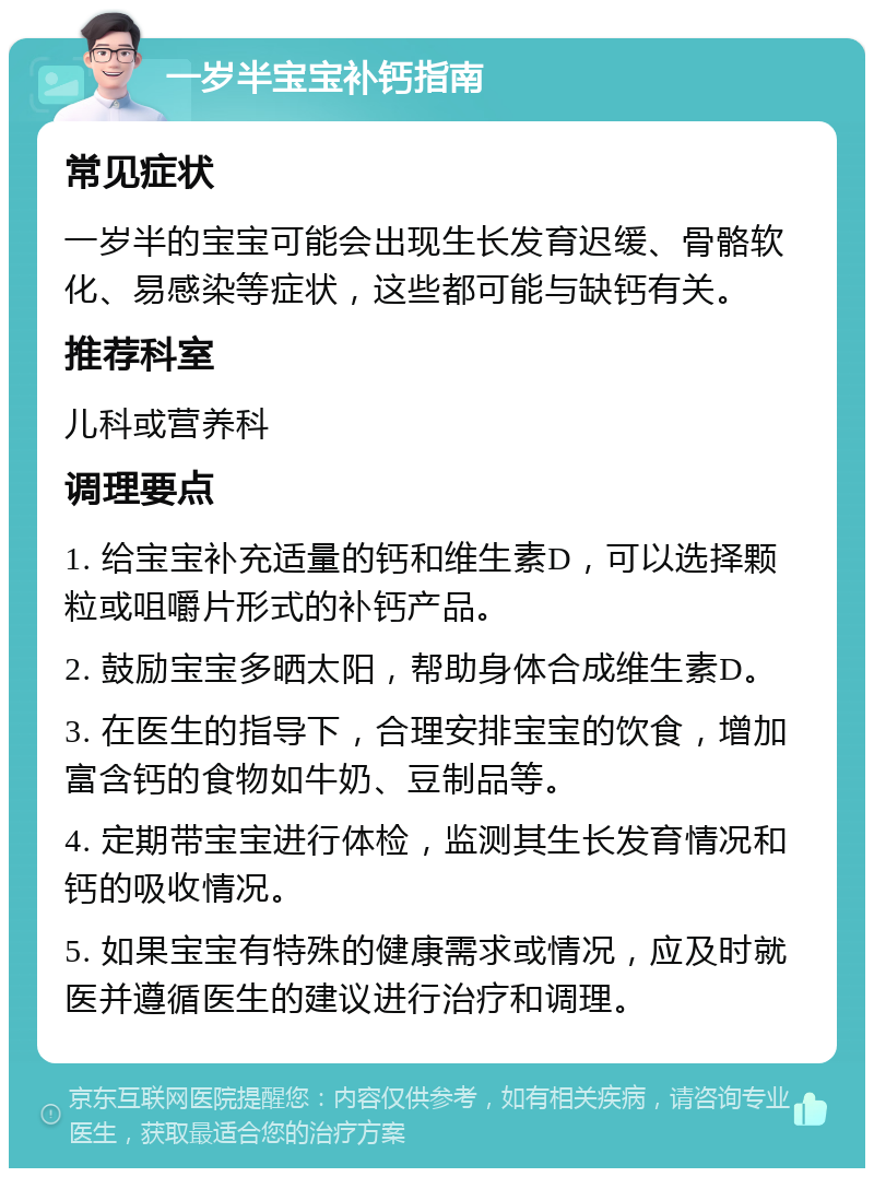 一岁半宝宝补钙指南 常见症状 一岁半的宝宝可能会出现生长发育迟缓、骨骼软化、易感染等症状，这些都可能与缺钙有关。 推荐科室 儿科或营养科 调理要点 1. 给宝宝补充适量的钙和维生素D，可以选择颗粒或咀嚼片形式的补钙产品。 2. 鼓励宝宝多晒太阳，帮助身体合成维生素D。 3. 在医生的指导下，合理安排宝宝的饮食，增加富含钙的食物如牛奶、豆制品等。 4. 定期带宝宝进行体检，监测其生长发育情况和钙的吸收情况。 5. 如果宝宝有特殊的健康需求或情况，应及时就医并遵循医生的建议进行治疗和调理。