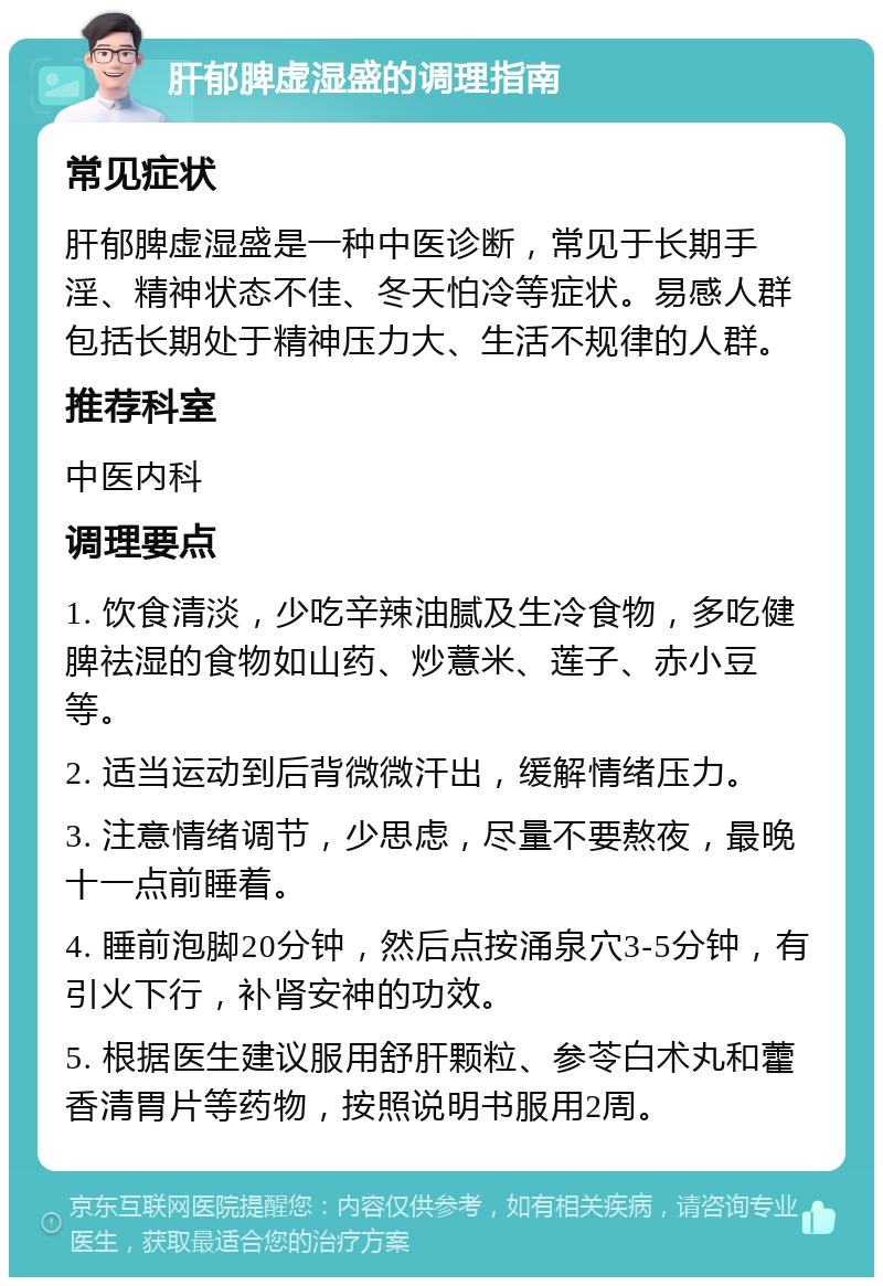 肝郁脾虚湿盛的调理指南 常见症状 肝郁脾虚湿盛是一种中医诊断，常见于长期手淫、精神状态不佳、冬天怕冷等症状。易感人群包括长期处于精神压力大、生活不规律的人群。 推荐科室 中医内科 调理要点 1. 饮食清淡，少吃辛辣油腻及生冷食物，多吃健脾祛湿的食物如山药、炒薏米、莲子、赤小豆等。 2. 适当运动到后背微微汗出，缓解情绪压力。 3. 注意情绪调节，少思虑，尽量不要熬夜，最晚十一点前睡着。 4. 睡前泡脚20分钟，然后点按涌泉穴3-5分钟，有引火下行，补肾安神的功效。 5. 根据医生建议服用舒肝颗粒、参苓白术丸和藿香清胃片等药物，按照说明书服用2周。