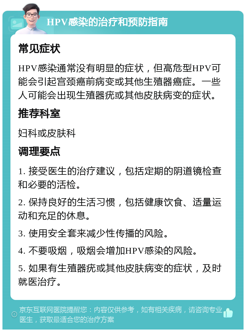 HPV感染的治疗和预防指南 常见症状 HPV感染通常没有明显的症状，但高危型HPV可能会引起宫颈癌前病变或其他生殖器癌症。一些人可能会出现生殖器疣或其他皮肤病变的症状。 推荐科室 妇科或皮肤科 调理要点 1. 接受医生的治疗建议，包括定期的阴道镜检查和必要的活检。 2. 保持良好的生活习惯，包括健康饮食、适量运动和充足的休息。 3. 使用安全套来减少性传播的风险。 4. 不要吸烟，吸烟会增加HPV感染的风险。 5. 如果有生殖器疣或其他皮肤病变的症状，及时就医治疗。