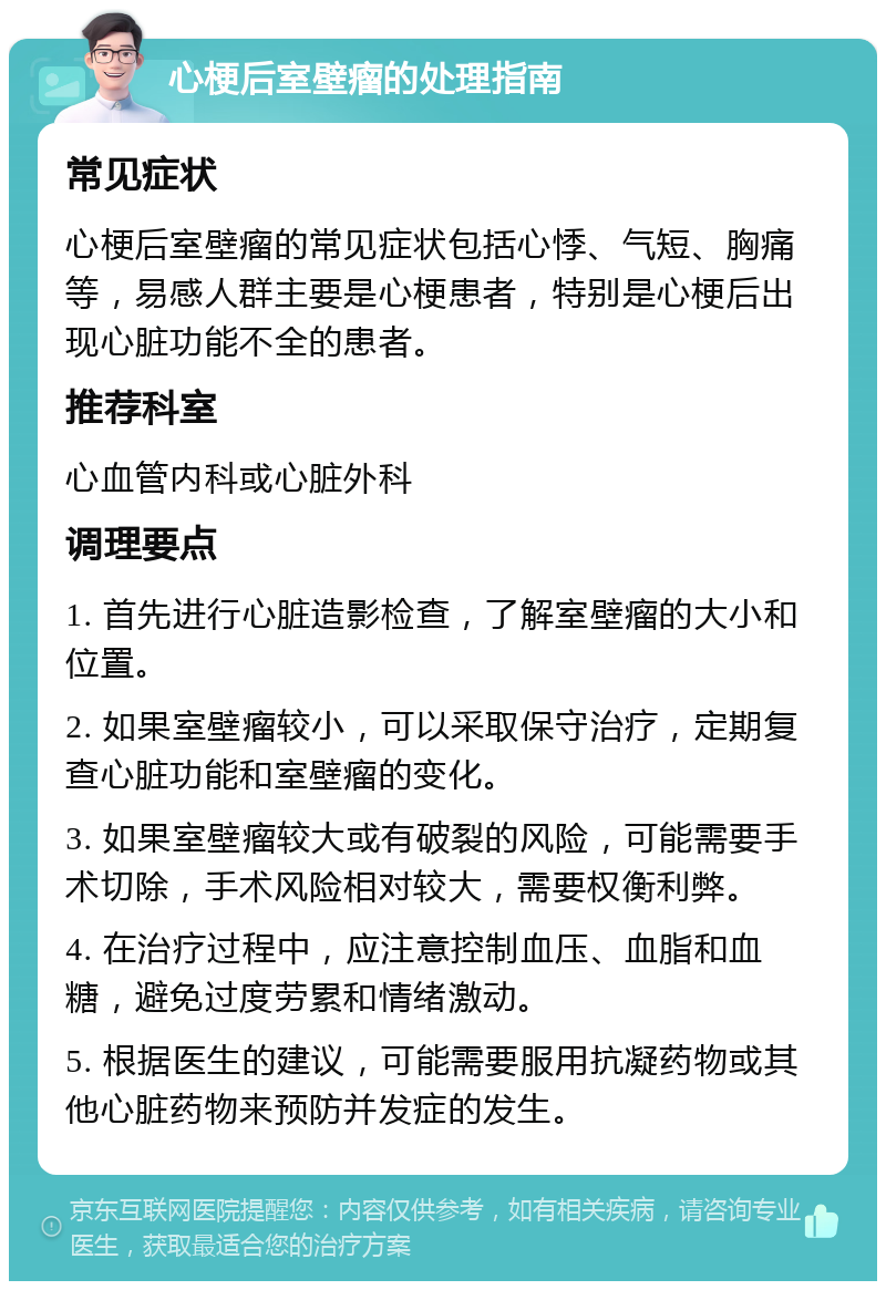 心梗后室壁瘤的处理指南 常见症状 心梗后室壁瘤的常见症状包括心悸、气短、胸痛等，易感人群主要是心梗患者，特别是心梗后出现心脏功能不全的患者。 推荐科室 心血管内科或心脏外科 调理要点 1. 首先进行心脏造影检查，了解室壁瘤的大小和位置。 2. 如果室壁瘤较小，可以采取保守治疗，定期复查心脏功能和室壁瘤的变化。 3. 如果室壁瘤较大或有破裂的风险，可能需要手术切除，手术风险相对较大，需要权衡利弊。 4. 在治疗过程中，应注意控制血压、血脂和血糖，避免过度劳累和情绪激动。 5. 根据医生的建议，可能需要服用抗凝药物或其他心脏药物来预防并发症的发生。