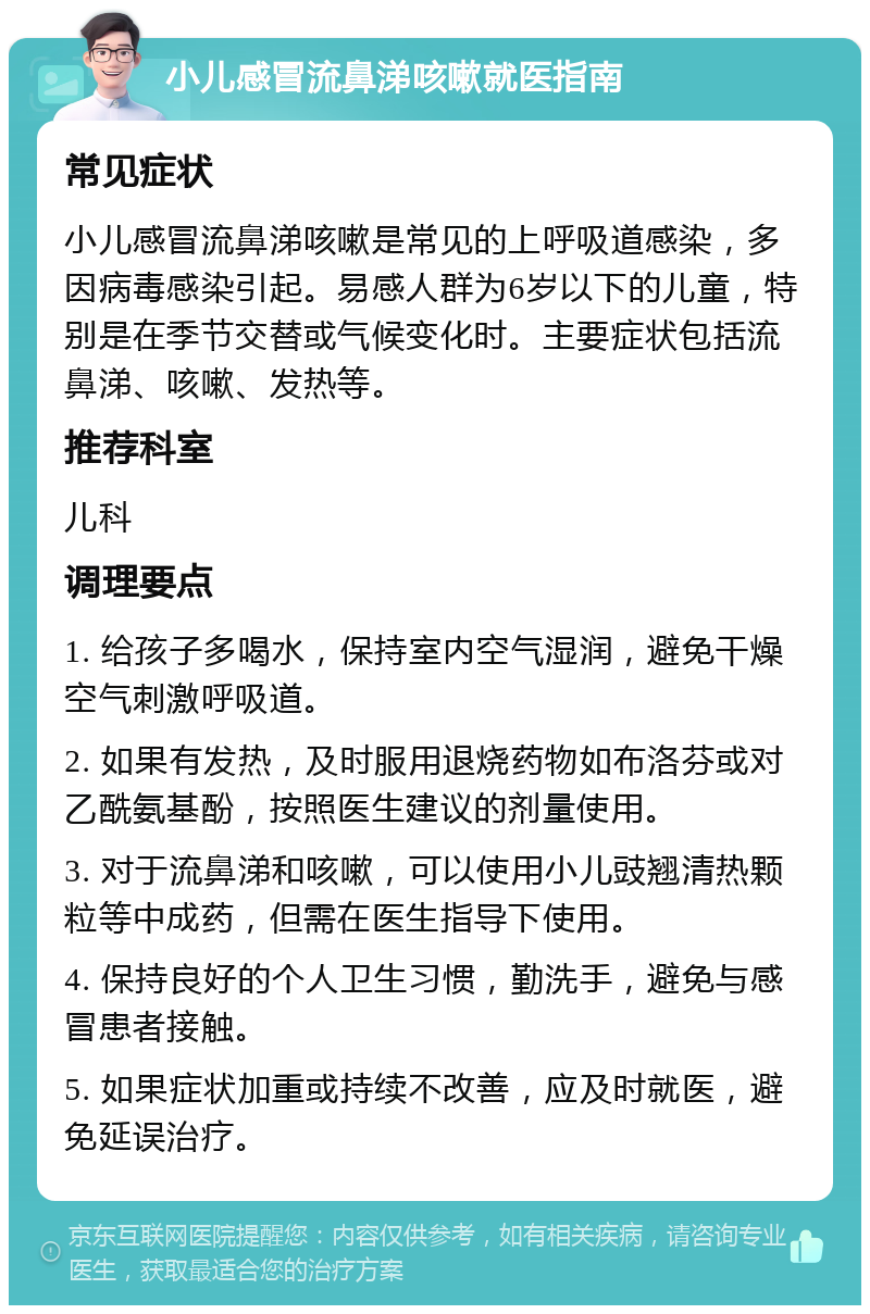 小儿感冒流鼻涕咳嗽就医指南 常见症状 小儿感冒流鼻涕咳嗽是常见的上呼吸道感染，多因病毒感染引起。易感人群为6岁以下的儿童，特别是在季节交替或气候变化时。主要症状包括流鼻涕、咳嗽、发热等。 推荐科室 儿科 调理要点 1. 给孩子多喝水，保持室内空气湿润，避免干燥空气刺激呼吸道。 2. 如果有发热，及时服用退烧药物如布洛芬或对乙酰氨基酚，按照医生建议的剂量使用。 3. 对于流鼻涕和咳嗽，可以使用小儿豉翘清热颗粒等中成药，但需在医生指导下使用。 4. 保持良好的个人卫生习惯，勤洗手，避免与感冒患者接触。 5. 如果症状加重或持续不改善，应及时就医，避免延误治疗。