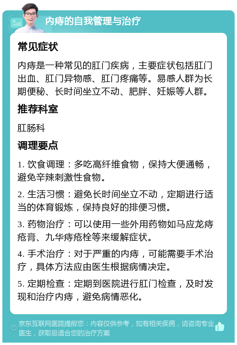 内痔的自我管理与治疗 常见症状 内痔是一种常见的肛门疾病，主要症状包括肛门出血、肛门异物感、肛门疼痛等。易感人群为长期便秘、长时间坐立不动、肥胖、妊娠等人群。 推荐科室 肛肠科 调理要点 1. 饮食调理：多吃高纤维食物，保持大便通畅，避免辛辣刺激性食物。 2. 生活习惯：避免长时间坐立不动，定期进行适当的体育锻炼，保持良好的排便习惯。 3. 药物治疗：可以使用一些外用药物如马应龙痔疮膏、九华痔疮栓等来缓解症状。 4. 手术治疗：对于严重的内痔，可能需要手术治疗，具体方法应由医生根据病情决定。 5. 定期检查：定期到医院进行肛门检查，及时发现和治疗内痔，避免病情恶化。