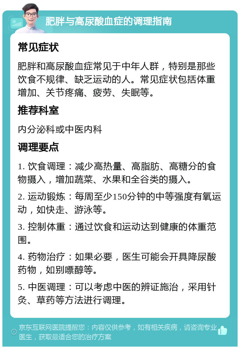 肥胖与高尿酸血症的调理指南 常见症状 肥胖和高尿酸血症常见于中年人群，特别是那些饮食不规律、缺乏运动的人。常见症状包括体重增加、关节疼痛、疲劳、失眠等。 推荐科室 内分泌科或中医内科 调理要点 1. 饮食调理：减少高热量、高脂肪、高糖分的食物摄入，增加蔬菜、水果和全谷类的摄入。 2. 运动锻炼：每周至少150分钟的中等强度有氧运动，如快走、游泳等。 3. 控制体重：通过饮食和运动达到健康的体重范围。 4. 药物治疗：如果必要，医生可能会开具降尿酸药物，如别嘌醇等。 5. 中医调理：可以考虑中医的辨证施治，采用针灸、草药等方法进行调理。