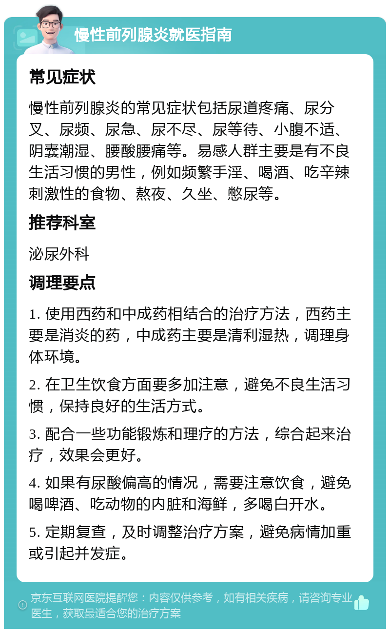 慢性前列腺炎就医指南 常见症状 慢性前列腺炎的常见症状包括尿道疼痛、尿分叉、尿频、尿急、尿不尽、尿等待、小腹不适、阴囊潮湿、腰酸腰痛等。易感人群主要是有不良生活习惯的男性，例如频繁手淫、喝酒、吃辛辣刺激性的食物、熬夜、久坐、憋尿等。 推荐科室 泌尿外科 调理要点 1. 使用西药和中成药相结合的治疗方法，西药主要是消炎的药，中成药主要是清利湿热，调理身体环境。 2. 在卫生饮食方面要多加注意，避免不良生活习惯，保持良好的生活方式。 3. 配合一些功能锻炼和理疗的方法，综合起来治疗，效果会更好。 4. 如果有尿酸偏高的情况，需要注意饮食，避免喝啤酒、吃动物的内脏和海鲜，多喝白开水。 5. 定期复查，及时调整治疗方案，避免病情加重或引起并发症。