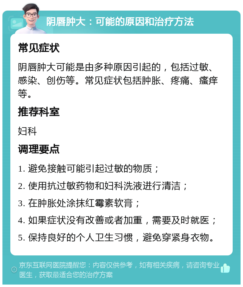 阴唇肿大：可能的原因和治疗方法 常见症状 阴唇肿大可能是由多种原因引起的，包括过敏、感染、创伤等。常见症状包括肿胀、疼痛、瘙痒等。 推荐科室 妇科 调理要点 1. 避免接触可能引起过敏的物质； 2. 使用抗过敏药物和妇科洗液进行清洁； 3. 在肿胀处涂抹红霉素软膏； 4. 如果症状没有改善或者加重，需要及时就医； 5. 保持良好的个人卫生习惯，避免穿紧身衣物。