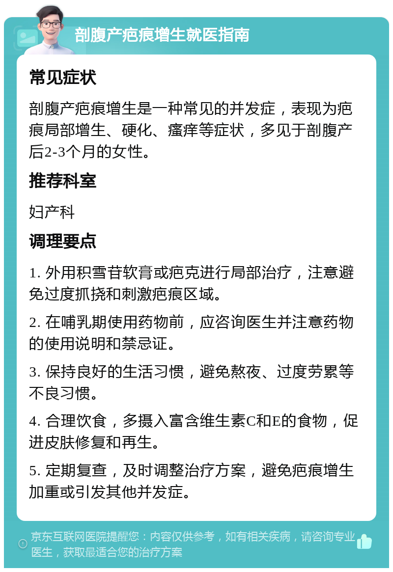 剖腹产疤痕增生就医指南 常见症状 剖腹产疤痕增生是一种常见的并发症，表现为疤痕局部增生、硬化、瘙痒等症状，多见于剖腹产后2-3个月的女性。 推荐科室 妇产科 调理要点 1. 外用积雪苷软膏或疤克进行局部治疗，注意避免过度抓挠和刺激疤痕区域。 2. 在哺乳期使用药物前，应咨询医生并注意药物的使用说明和禁忌证。 3. 保持良好的生活习惯，避免熬夜、过度劳累等不良习惯。 4. 合理饮食，多摄入富含维生素C和E的食物，促进皮肤修复和再生。 5. 定期复查，及时调整治疗方案，避免疤痕增生加重或引发其他并发症。