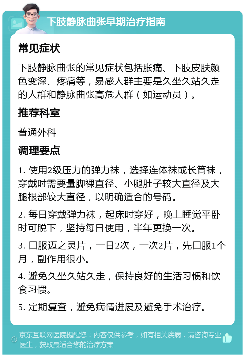 下肢静脉曲张早期治疗指南 常见症状 下肢静脉曲张的常见症状包括胀痛、下肢皮肤颜色变深、疼痛等，易感人群主要是久坐久站久走的人群和静脉曲张高危人群（如运动员）。 推荐科室 普通外科 调理要点 1. 使用2级压力的弹力袜，选择连体袜或长筒袜，穿戴时需要量脚裸直径、小腿肚子较大直径及大腿根部较大直径，以明确适合的号码。 2. 每日穿戴弹力袜，起床时穿好，晚上睡觉平卧时可脱下，坚持每日使用，半年更换一次。 3. 口服迈之灵片，一日2次，一次2片，先口服1个月，副作用很小。 4. 避免久坐久站久走，保持良好的生活习惯和饮食习惯。 5. 定期复查，避免病情进展及避免手术治疗。