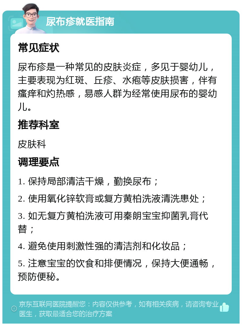 尿布疹就医指南 常见症状 尿布疹是一种常见的皮肤炎症，多见于婴幼儿，主要表现为红斑、丘疹、水疱等皮肤损害，伴有瘙痒和灼热感，易感人群为经常使用尿布的婴幼儿。 推荐科室 皮肤科 调理要点 1. 保持局部清洁干燥，勤换尿布； 2. 使用氧化锌软膏或复方黄柏洗液清洗患处； 3. 如无复方黄柏洗液可用秦朗宝宝抑菌乳膏代替； 4. 避免使用刺激性强的清洁剂和化妆品； 5. 注意宝宝的饮食和排便情况，保持大便通畅，预防便秘。