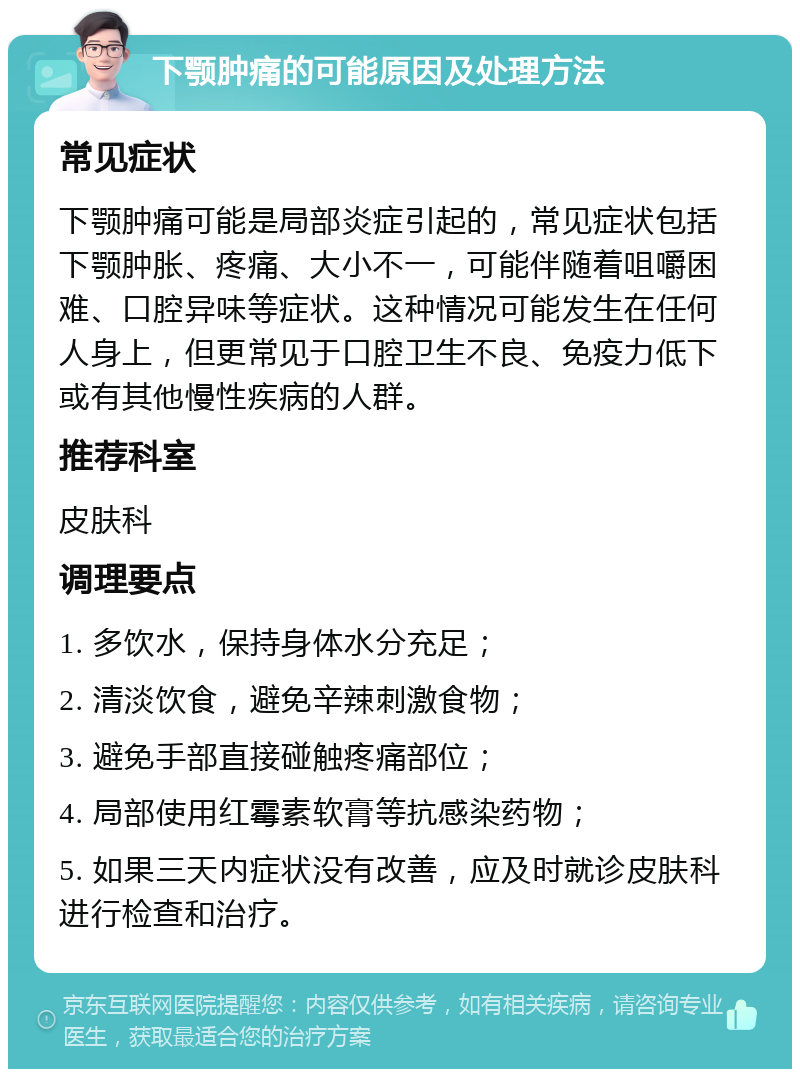 下颚肿痛的可能原因及处理方法 常见症状 下颚肿痛可能是局部炎症引起的，常见症状包括下颚肿胀、疼痛、大小不一，可能伴随着咀嚼困难、口腔异味等症状。这种情况可能发生在任何人身上，但更常见于口腔卫生不良、免疫力低下或有其他慢性疾病的人群。 推荐科室 皮肤科 调理要点 1. 多饮水，保持身体水分充足； 2. 清淡饮食，避免辛辣刺激食物； 3. 避免手部直接碰触疼痛部位； 4. 局部使用红霉素软膏等抗感染药物； 5. 如果三天内症状没有改善，应及时就诊皮肤科进行检查和治疗。