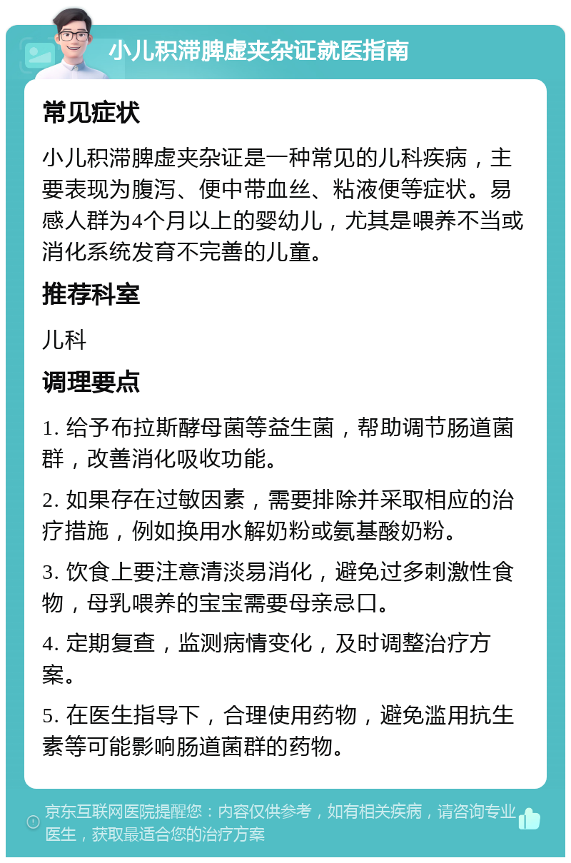 小儿积滞脾虚夹杂证就医指南 常见症状 小儿积滞脾虚夹杂证是一种常见的儿科疾病，主要表现为腹泻、便中带血丝、粘液便等症状。易感人群为4个月以上的婴幼儿，尤其是喂养不当或消化系统发育不完善的儿童。 推荐科室 儿科 调理要点 1. 给予布拉斯酵母菌等益生菌，帮助调节肠道菌群，改善消化吸收功能。 2. 如果存在过敏因素，需要排除并采取相应的治疗措施，例如换用水解奶粉或氨基酸奶粉。 3. 饮食上要注意清淡易消化，避免过多刺激性食物，母乳喂养的宝宝需要母亲忌口。 4. 定期复查，监测病情变化，及时调整治疗方案。 5. 在医生指导下，合理使用药物，避免滥用抗生素等可能影响肠道菌群的药物。