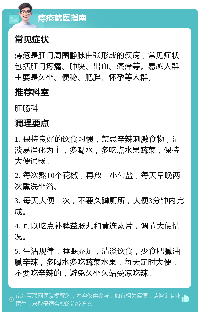 痔疮就医指南 常见症状 痔疮是肛门周围静脉曲张形成的疾病，常见症状包括肛门疼痛、肿块、出血、瘙痒等。易感人群主要是久坐、便秘、肥胖、怀孕等人群。 推荐科室 肛肠科 调理要点 1. 保持良好的饮食习惯，禁忌辛辣刺激食物，清淡易消化为主，多喝水，多吃点水果蔬菜，保持大便通畅。 2. 每次熬10个花椒，再放一小勺盐，每天早晚两次熏洗坐浴。 3. 每天大便一次，不要久蹲厕所，大便3分钟内完成。 4. 可以吃点补脾益肠丸和黄连素片，调节大便情况。 5. 生活规律，睡眠充足，清淡饮食，少食肥腻油腻辛辣，多喝水多吃蔬菜水果，每天定时大便，不要吃辛辣的，避免久坐久站受凉吃辣。