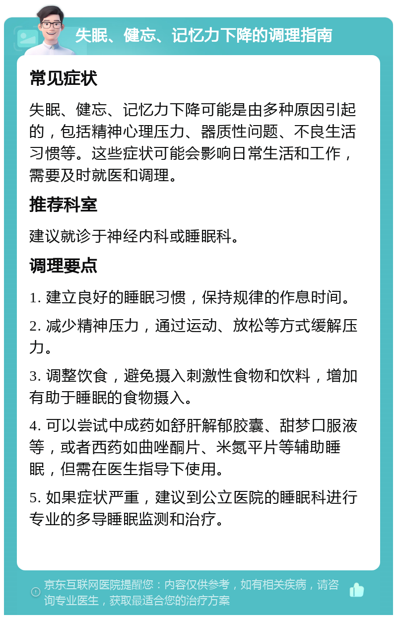 失眠、健忘、记忆力下降的调理指南 常见症状 失眠、健忘、记忆力下降可能是由多种原因引起的，包括精神心理压力、器质性问题、不良生活习惯等。这些症状可能会影响日常生活和工作，需要及时就医和调理。 推荐科室 建议就诊于神经内科或睡眠科。 调理要点 1. 建立良好的睡眠习惯，保持规律的作息时间。 2. 减少精神压力，通过运动、放松等方式缓解压力。 3. 调整饮食，避免摄入刺激性食物和饮料，增加有助于睡眠的食物摄入。 4. 可以尝试中成药如舒肝解郁胶囊、甜梦口服液等，或者西药如曲唑酮片、米氮平片等辅助睡眠，但需在医生指导下使用。 5. 如果症状严重，建议到公立医院的睡眠科进行专业的多导睡眠监测和治疗。