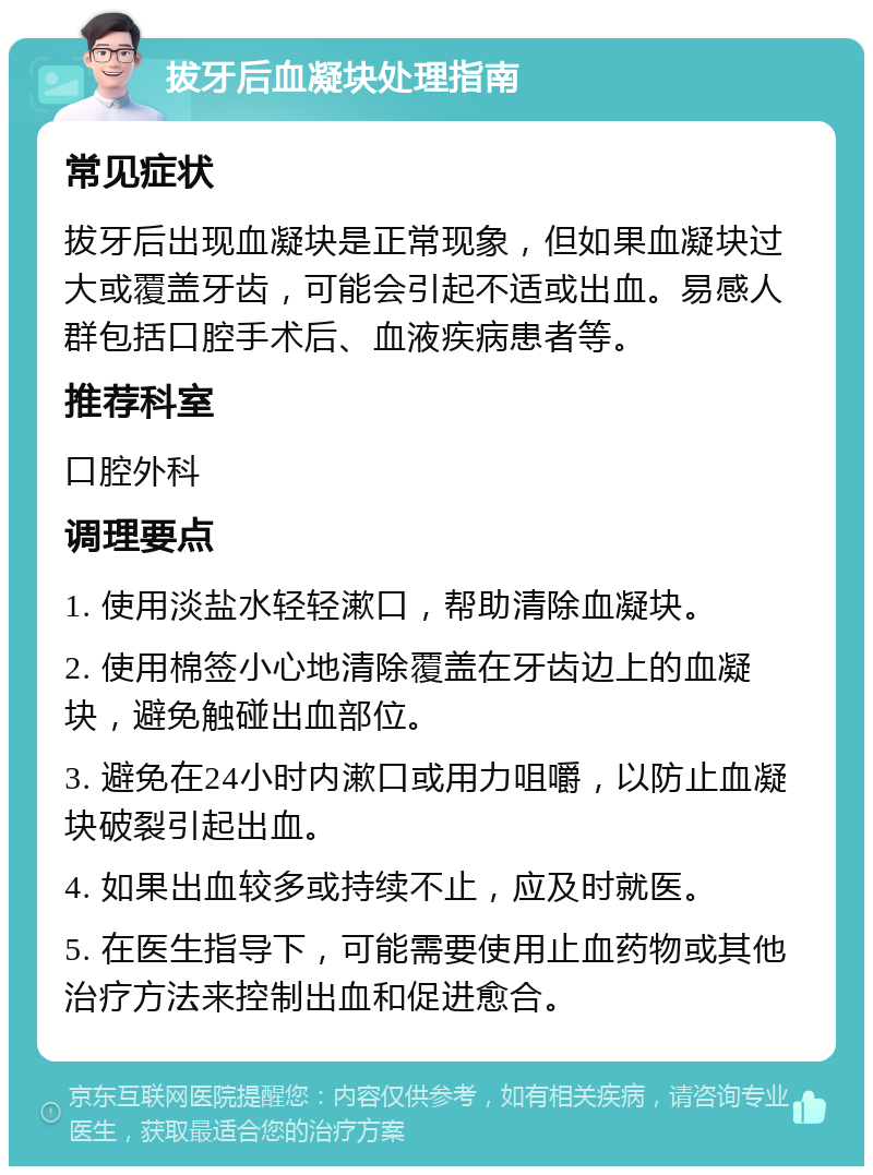 拔牙后血凝块处理指南 常见症状 拔牙后出现血凝块是正常现象，但如果血凝块过大或覆盖牙齿，可能会引起不适或出血。易感人群包括口腔手术后、血液疾病患者等。 推荐科室 口腔外科 调理要点 1. 使用淡盐水轻轻漱口，帮助清除血凝块。 2. 使用棉签小心地清除覆盖在牙齿边上的血凝块，避免触碰出血部位。 3. 避免在24小时内漱口或用力咀嚼，以防止血凝块破裂引起出血。 4. 如果出血较多或持续不止，应及时就医。 5. 在医生指导下，可能需要使用止血药物或其他治疗方法来控制出血和促进愈合。