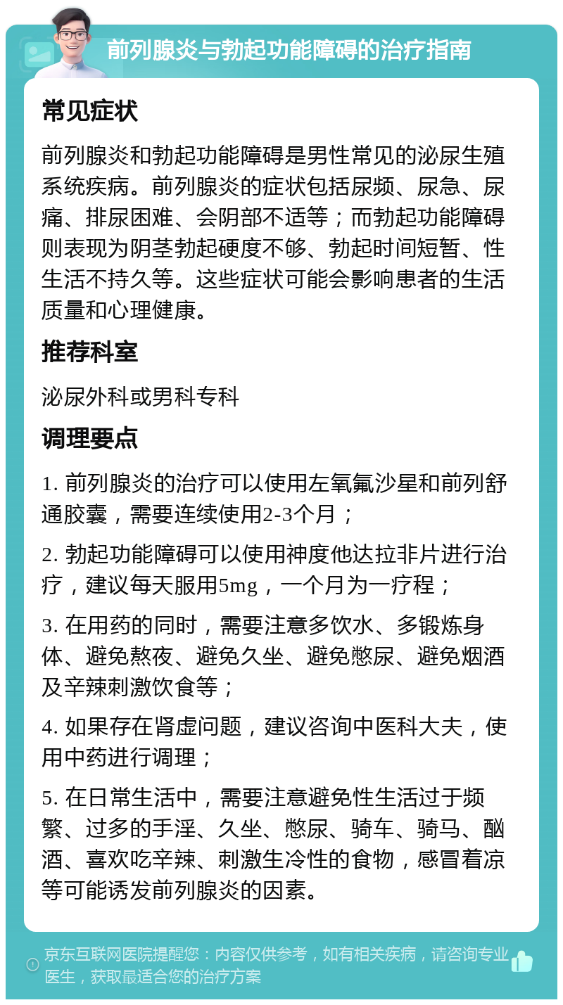 前列腺炎与勃起功能障碍的治疗指南 常见症状 前列腺炎和勃起功能障碍是男性常见的泌尿生殖系统疾病。前列腺炎的症状包括尿频、尿急、尿痛、排尿困难、会阴部不适等；而勃起功能障碍则表现为阴茎勃起硬度不够、勃起时间短暂、性生活不持久等。这些症状可能会影响患者的生活质量和心理健康。 推荐科室 泌尿外科或男科专科 调理要点 1. 前列腺炎的治疗可以使用左氧氟沙星和前列舒通胶囊，需要连续使用2-3个月； 2. 勃起功能障碍可以使用神度他达拉非片进行治疗，建议每天服用5mg，一个月为一疗程； 3. 在用药的同时，需要注意多饮水、多锻炼身体、避免熬夜、避免久坐、避免憋尿、避免烟酒及辛辣刺激饮食等； 4. 如果存在肾虚问题，建议咨询中医科大夫，使用中药进行调理； 5. 在日常生活中，需要注意避免性生活过于频繁、过多的手淫、久坐、憋尿、骑车、骑马、酗酒、喜欢吃辛辣、刺激生冷性的食物，感冒着凉等可能诱发前列腺炎的因素。