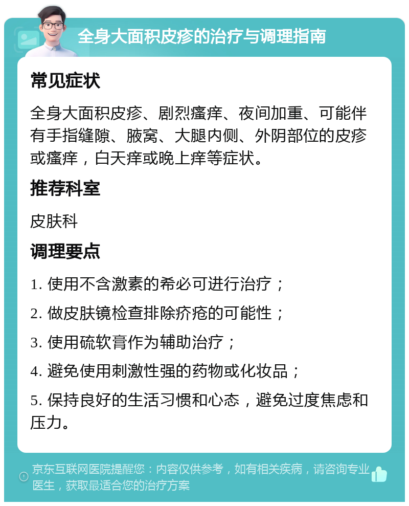 全身大面积皮疹的治疗与调理指南 常见症状 全身大面积皮疹、剧烈瘙痒、夜间加重、可能伴有手指缝隙、腋窝、大腿内侧、外阴部位的皮疹或瘙痒，白天痒或晚上痒等症状。 推荐科室 皮肤科 调理要点 1. 使用不含激素的希必可进行治疗； 2. 做皮肤镜检查排除疥疮的可能性； 3. 使用硫软膏作为辅助治疗； 4. 避免使用刺激性强的药物或化妆品； 5. 保持良好的生活习惯和心态，避免过度焦虑和压力。