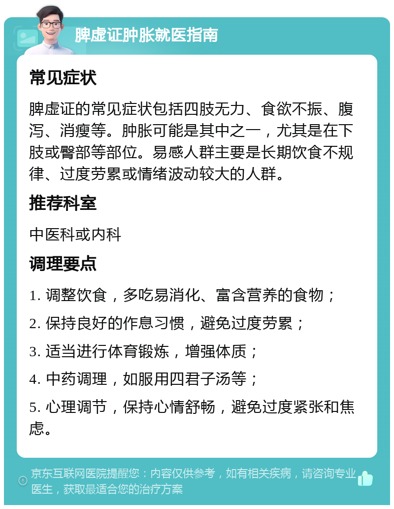 脾虚证肿胀就医指南 常见症状 脾虚证的常见症状包括四肢无力、食欲不振、腹泻、消瘦等。肿胀可能是其中之一，尤其是在下肢或臀部等部位。易感人群主要是长期饮食不规律、过度劳累或情绪波动较大的人群。 推荐科室 中医科或内科 调理要点 1. 调整饮食，多吃易消化、富含营养的食物； 2. 保持良好的作息习惯，避免过度劳累； 3. 适当进行体育锻炼，增强体质； 4. 中药调理，如服用四君子汤等； 5. 心理调节，保持心情舒畅，避免过度紧张和焦虑。