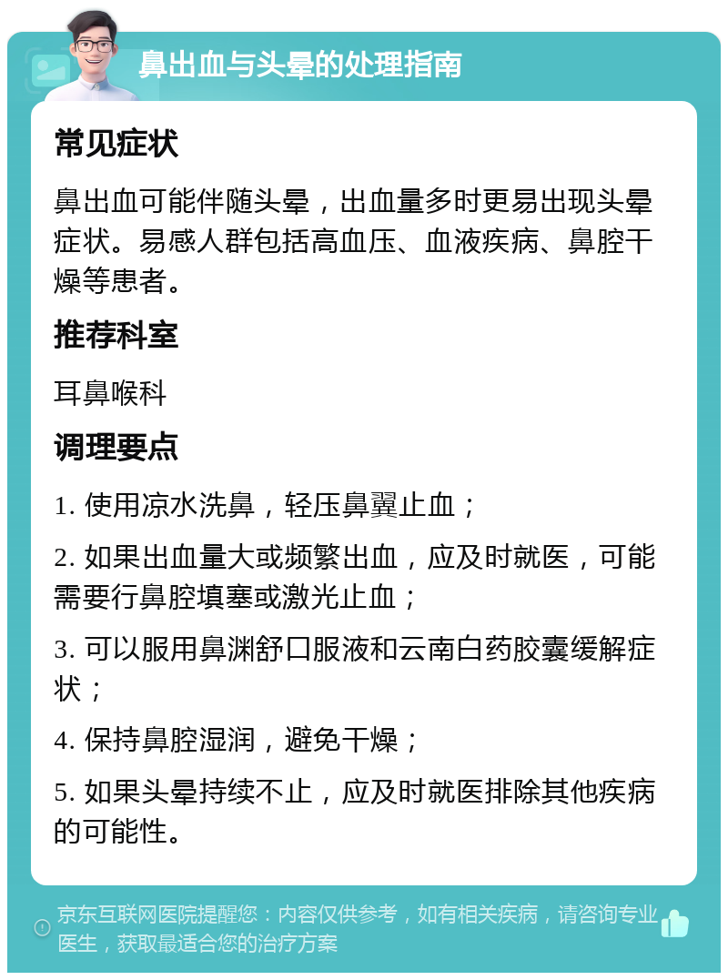 鼻出血与头晕的处理指南 常见症状 鼻出血可能伴随头晕，出血量多时更易出现头晕症状。易感人群包括高血压、血液疾病、鼻腔干燥等患者。 推荐科室 耳鼻喉科 调理要点 1. 使用凉水洗鼻，轻压鼻翼止血； 2. 如果出血量大或频繁出血，应及时就医，可能需要行鼻腔填塞或激光止血； 3. 可以服用鼻渊舒口服液和云南白药胶囊缓解症状； 4. 保持鼻腔湿润，避免干燥； 5. 如果头晕持续不止，应及时就医排除其他疾病的可能性。