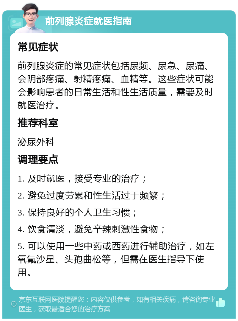 前列腺炎症就医指南 常见症状 前列腺炎症的常见症状包括尿频、尿急、尿痛、会阴部疼痛、射精疼痛、血精等。这些症状可能会影响患者的日常生活和性生活质量，需要及时就医治疗。 推荐科室 泌尿外科 调理要点 1. 及时就医，接受专业的治疗； 2. 避免过度劳累和性生活过于频繁； 3. 保持良好的个人卫生习惯； 4. 饮食清淡，避免辛辣刺激性食物； 5. 可以使用一些中药或西药进行辅助治疗，如左氧氟沙星、头孢曲松等，但需在医生指导下使用。