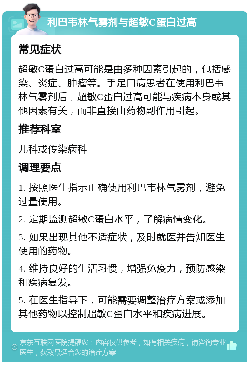 利巴韦林气雾剂与超敏C蛋白过高 常见症状 超敏C蛋白过高可能是由多种因素引起的，包括感染、炎症、肿瘤等。手足口病患者在使用利巴韦林气雾剂后，超敏C蛋白过高可能与疾病本身或其他因素有关，而非直接由药物副作用引起。 推荐科室 儿科或传染病科 调理要点 1. 按照医生指示正确使用利巴韦林气雾剂，避免过量使用。 2. 定期监测超敏C蛋白水平，了解病情变化。 3. 如果出现其他不适症状，及时就医并告知医生使用的药物。 4. 维持良好的生活习惯，增强免疫力，预防感染和疾病复发。 5. 在医生指导下，可能需要调整治疗方案或添加其他药物以控制超敏C蛋白水平和疾病进展。