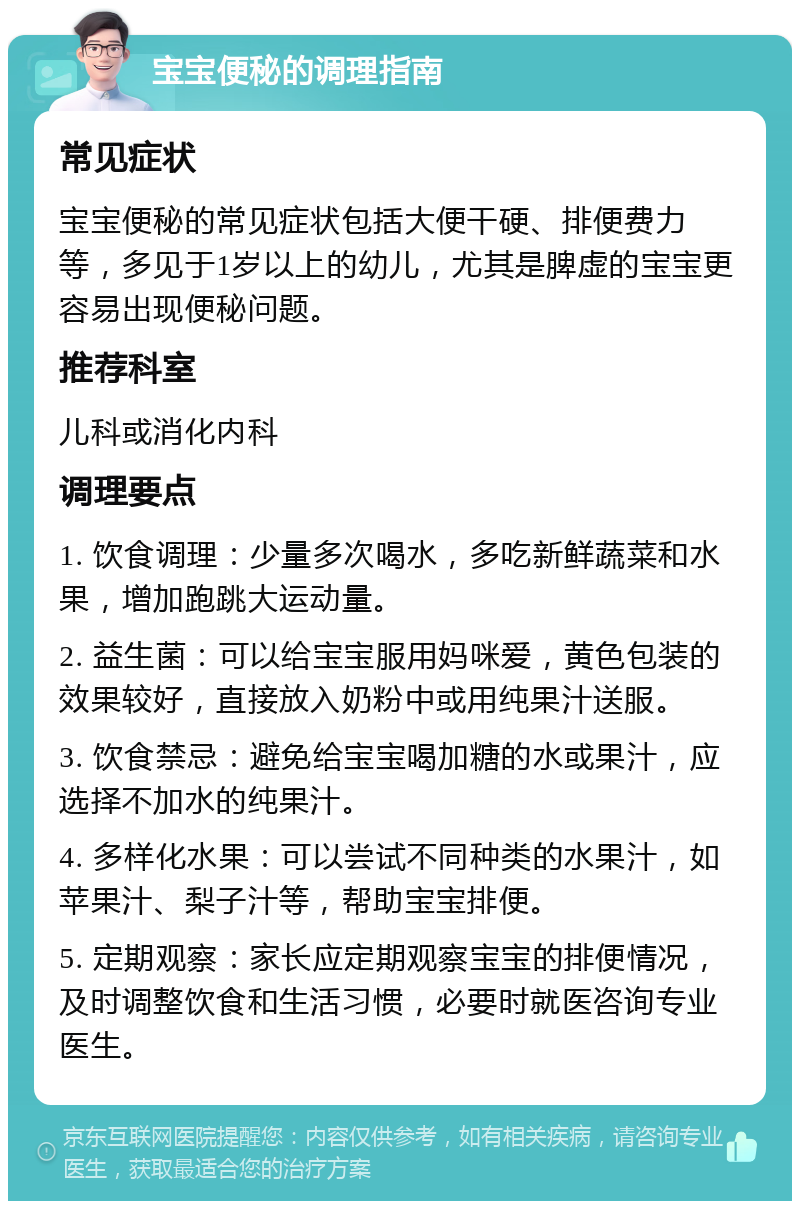 宝宝便秘的调理指南 常见症状 宝宝便秘的常见症状包括大便干硬、排便费力等，多见于1岁以上的幼儿，尤其是脾虚的宝宝更容易出现便秘问题。 推荐科室 儿科或消化内科 调理要点 1. 饮食调理：少量多次喝水，多吃新鲜蔬菜和水果，增加跑跳大运动量。 2. 益生菌：可以给宝宝服用妈咪爱，黄色包装的效果较好，直接放入奶粉中或用纯果汁送服。 3. 饮食禁忌：避免给宝宝喝加糖的水或果汁，应选择不加水的纯果汁。 4. 多样化水果：可以尝试不同种类的水果汁，如苹果汁、梨子汁等，帮助宝宝排便。 5. 定期观察：家长应定期观察宝宝的排便情况，及时调整饮食和生活习惯，必要时就医咨询专业医生。