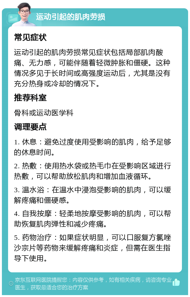 运动引起的肌肉劳损 常见症状 运动引起的肌肉劳损常见症状包括局部肌肉酸痛、无力感，可能伴随着轻微肿胀和僵硬。这种情况多见于长时间或高强度运动后，尤其是没有充分热身或冷却的情况下。 推荐科室 骨科或运动医学科 调理要点 1. 休息：避免过度使用受影响的肌肉，给予足够的休息时间。 2. 热敷：使用热水袋或热毛巾在受影响区域进行热敷，可以帮助放松肌肉和增加血液循环。 3. 温水浴：在温水中浸泡受影响的肌肉，可以缓解疼痛和僵硬感。 4. 自我按摩：轻柔地按摩受影响的肌肉，可以帮助恢复肌肉弹性和减少疼痛。 5. 药物治疗：如果症状明显，可以口服复方氯唑沙宗片等药物来缓解疼痛和炎症，但需在医生指导下使用。