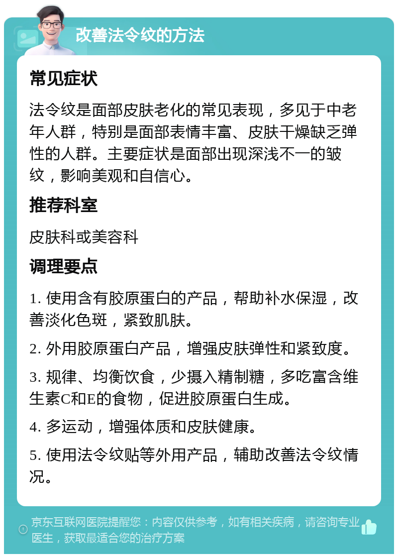 改善法令纹的方法 常见症状 法令纹是面部皮肤老化的常见表现，多见于中老年人群，特别是面部表情丰富、皮肤干燥缺乏弹性的人群。主要症状是面部出现深浅不一的皱纹，影响美观和自信心。 推荐科室 皮肤科或美容科 调理要点 1. 使用含有胶原蛋白的产品，帮助补水保湿，改善淡化色斑，紧致肌肤。 2. 外用胶原蛋白产品，增强皮肤弹性和紧致度。 3. 规律、均衡饮食，少摄入精制糖，多吃富含维生素C和E的食物，促进胶原蛋白生成。 4. 多运动，增强体质和皮肤健康。 5. 使用法令纹贴等外用产品，辅助改善法令纹情况。