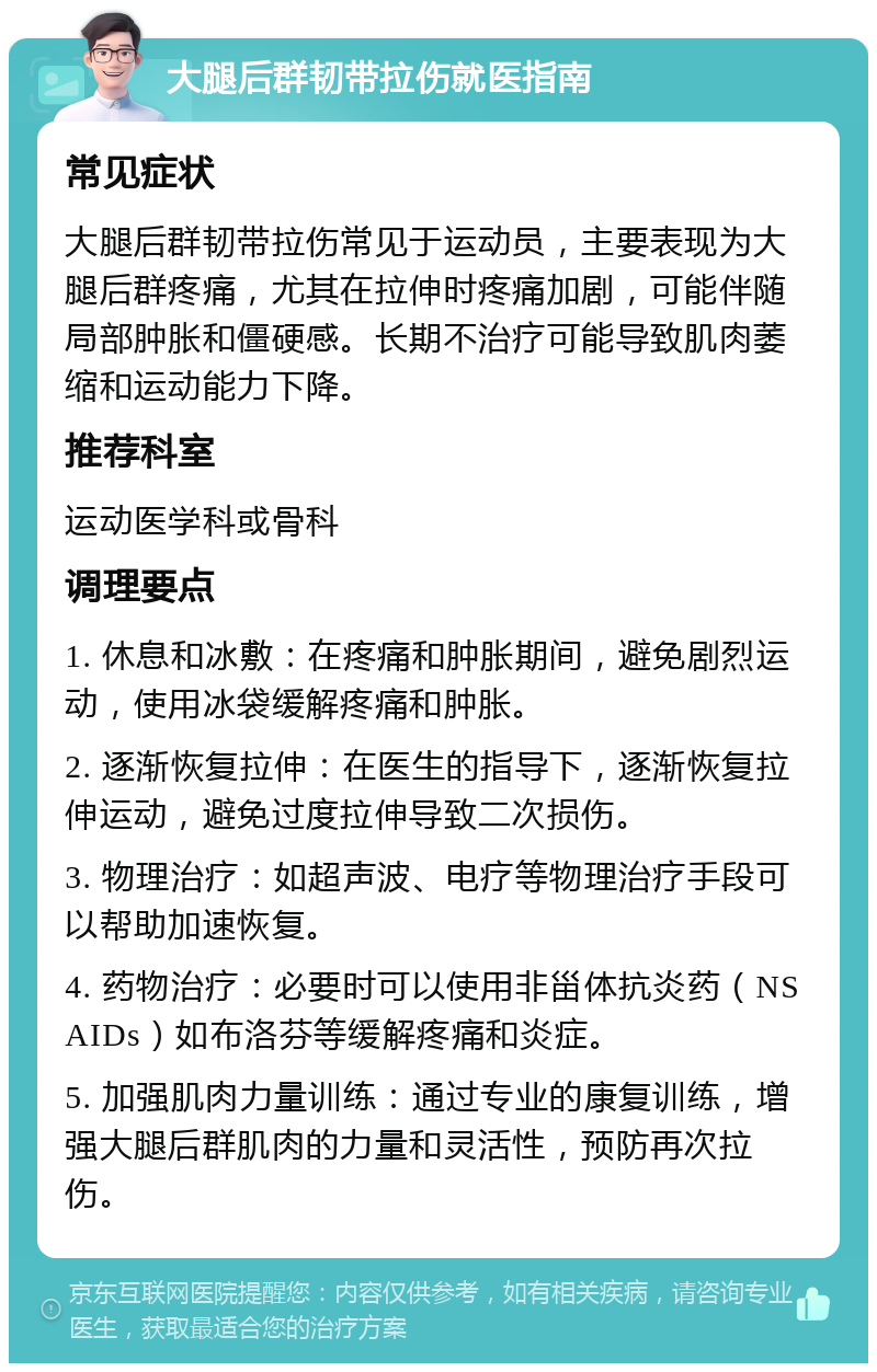 大腿后群韧带拉伤就医指南 常见症状 大腿后群韧带拉伤常见于运动员，主要表现为大腿后群疼痛，尤其在拉伸时疼痛加剧，可能伴随局部肿胀和僵硬感。长期不治疗可能导致肌肉萎缩和运动能力下降。 推荐科室 运动医学科或骨科 调理要点 1. 休息和冰敷：在疼痛和肿胀期间，避免剧烈运动，使用冰袋缓解疼痛和肿胀。 2. 逐渐恢复拉伸：在医生的指导下，逐渐恢复拉伸运动，避免过度拉伸导致二次损伤。 3. 物理治疗：如超声波、电疗等物理治疗手段可以帮助加速恢复。 4. 药物治疗：必要时可以使用非甾体抗炎药（NSAIDs）如布洛芬等缓解疼痛和炎症。 5. 加强肌肉力量训练：通过专业的康复训练，增强大腿后群肌肉的力量和灵活性，预防再次拉伤。