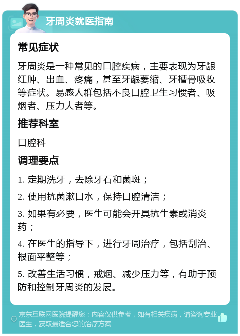 牙周炎就医指南 常见症状 牙周炎是一种常见的口腔疾病，主要表现为牙龈红肿、出血、疼痛，甚至牙龈萎缩、牙槽骨吸收等症状。易感人群包括不良口腔卫生习惯者、吸烟者、压力大者等。 推荐科室 口腔科 调理要点 1. 定期洗牙，去除牙石和菌斑； 2. 使用抗菌漱口水，保持口腔清洁； 3. 如果有必要，医生可能会开具抗生素或消炎药； 4. 在医生的指导下，进行牙周治疗，包括刮治、根面平整等； 5. 改善生活习惯，戒烟、减少压力等，有助于预防和控制牙周炎的发展。