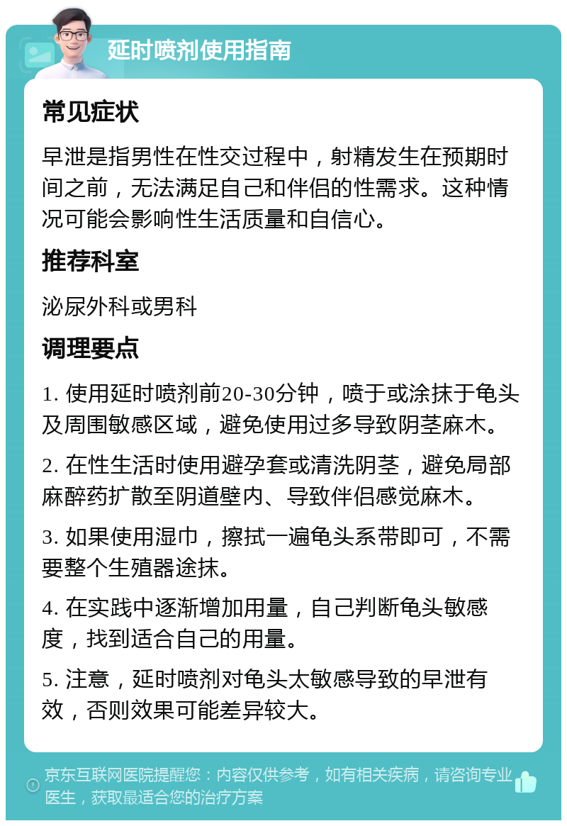 延时喷剂使用指南 常见症状 早泄是指男性在性交过程中，射精发生在预期时间之前，无法满足自己和伴侣的性需求。这种情况可能会影响性生活质量和自信心。 推荐科室 泌尿外科或男科 调理要点 1. 使用延时喷剂前20-30分钟，喷于或涂抹于龟头及周围敏感区域，避免使用过多导致阴茎麻木。 2. 在性生活时使用避孕套或清洗阴茎，避免局部麻醉药扩散至阴道壁内、导致伴侣感觉麻木。 3. 如果使用湿巾，擦拭一遍龟头系带即可，不需要整个生殖器途抹。 4. 在实践中逐渐增加用量，自己判断龟头敏感度，找到适合自己的用量。 5. 注意，延时喷剂对龟头太敏感导致的早泄有效，否则效果可能差异较大。