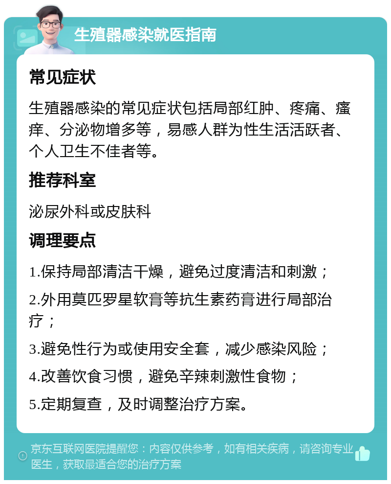 生殖器感染就医指南 常见症状 生殖器感染的常见症状包括局部红肿、疼痛、瘙痒、分泌物增多等，易感人群为性生活活跃者、个人卫生不佳者等。 推荐科室 泌尿外科或皮肤科 调理要点 1.保持局部清洁干燥，避免过度清洁和刺激； 2.外用莫匹罗星软膏等抗生素药膏进行局部治疗； 3.避免性行为或使用安全套，减少感染风险； 4.改善饮食习惯，避免辛辣刺激性食物； 5.定期复查，及时调整治疗方案。