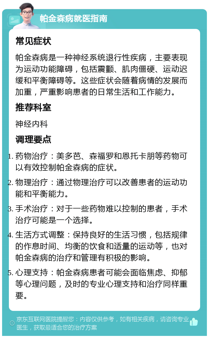 帕金森病就医指南 常见症状 帕金森病是一种神经系统退行性疾病，主要表现为运动功能障碍，包括震颤、肌肉僵硬、运动迟缓和平衡障碍等。这些症状会随着病情的发展而加重，严重影响患者的日常生活和工作能力。 推荐科室 神经内科 调理要点 药物治疗：美多芭、森福罗和恩托卡朋等药物可以有效控制帕金森病的症状。 物理治疗：通过物理治疗可以改善患者的运动功能和平衡能力。 手术治疗：对于一些药物难以控制的患者，手术治疗可能是一个选择。 生活方式调整：保持良好的生活习惯，包括规律的作息时间、均衡的饮食和适量的运动等，也对帕金森病的治疗和管理有积极的影响。 心理支持：帕金森病患者可能会面临焦虑、抑郁等心理问题，及时的专业心理支持和治疗同样重要。