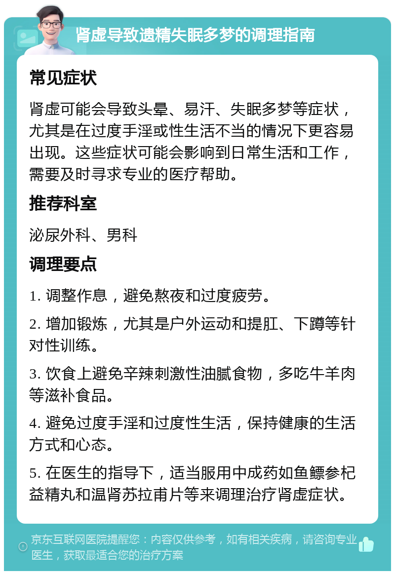 肾虚导致遗精失眠多梦的调理指南 常见症状 肾虚可能会导致头晕、易汗、失眠多梦等症状，尤其是在过度手淫或性生活不当的情况下更容易出现。这些症状可能会影响到日常生活和工作，需要及时寻求专业的医疗帮助。 推荐科室 泌尿外科、男科 调理要点 1. 调整作息，避免熬夜和过度疲劳。 2. 增加锻炼，尤其是户外运动和提肛、下蹲等针对性训练。 3. 饮食上避免辛辣刺激性油腻食物，多吃牛羊肉等滋补食品。 4. 避免过度手淫和过度性生活，保持健康的生活方式和心态。 5. 在医生的指导下，适当服用中成药如鱼鳔参杞益精丸和温肾苏拉甫片等来调理治疗肾虚症状。