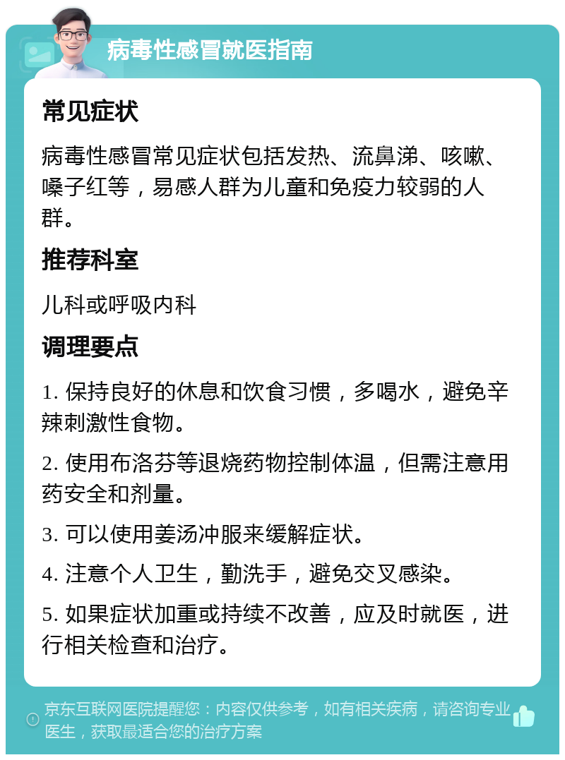 病毒性感冒就医指南 常见症状 病毒性感冒常见症状包括发热、流鼻涕、咳嗽、嗓子红等，易感人群为儿童和免疫力较弱的人群。 推荐科室 儿科或呼吸内科 调理要点 1. 保持良好的休息和饮食习惯，多喝水，避免辛辣刺激性食物。 2. 使用布洛芬等退烧药物控制体温，但需注意用药安全和剂量。 3. 可以使用姜汤冲服来缓解症状。 4. 注意个人卫生，勤洗手，避免交叉感染。 5. 如果症状加重或持续不改善，应及时就医，进行相关检查和治疗。