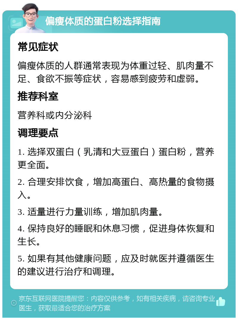 偏瘦体质的蛋白粉选择指南 常见症状 偏瘦体质的人群通常表现为体重过轻、肌肉量不足、食欲不振等症状，容易感到疲劳和虚弱。 推荐科室 营养科或内分泌科 调理要点 1. 选择双蛋白（乳清和大豆蛋白）蛋白粉，营养更全面。 2. 合理安排饮食，增加高蛋白、高热量的食物摄入。 3. 适量进行力量训练，增加肌肉量。 4. 保持良好的睡眠和休息习惯，促进身体恢复和生长。 5. 如果有其他健康问题，应及时就医并遵循医生的建议进行治疗和调理。