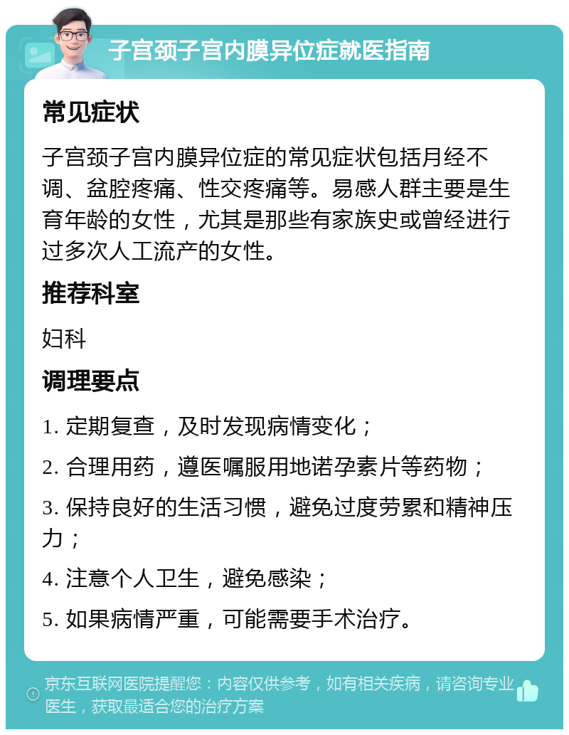 子宫颈子宫内膜异位症就医指南 常见症状 子宫颈子宫内膜异位症的常见症状包括月经不调、盆腔疼痛、性交疼痛等。易感人群主要是生育年龄的女性，尤其是那些有家族史或曾经进行过多次人工流产的女性。 推荐科室 妇科 调理要点 1. 定期复查，及时发现病情变化； 2. 合理用药，遵医嘱服用地诺孕素片等药物； 3. 保持良好的生活习惯，避免过度劳累和精神压力； 4. 注意个人卫生，避免感染； 5. 如果病情严重，可能需要手术治疗。