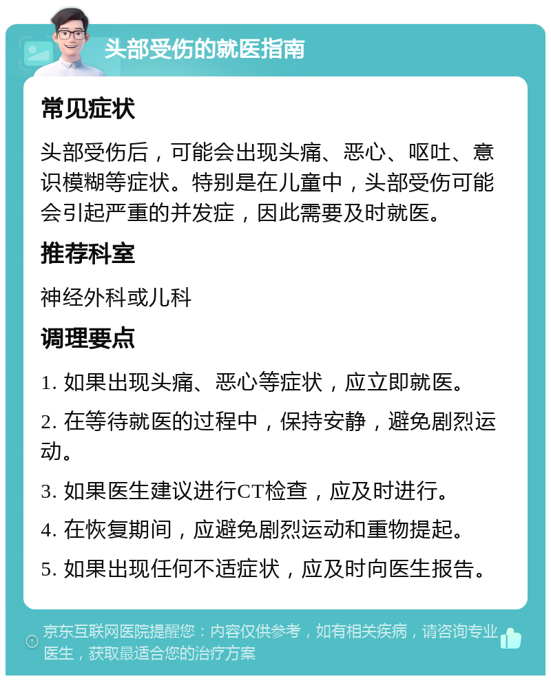 头部受伤的就医指南 常见症状 头部受伤后，可能会出现头痛、恶心、呕吐、意识模糊等症状。特别是在儿童中，头部受伤可能会引起严重的并发症，因此需要及时就医。 推荐科室 神经外科或儿科 调理要点 1. 如果出现头痛、恶心等症状，应立即就医。 2. 在等待就医的过程中，保持安静，避免剧烈运动。 3. 如果医生建议进行CT检查，应及时进行。 4. 在恢复期间，应避免剧烈运动和重物提起。 5. 如果出现任何不适症状，应及时向医生报告。