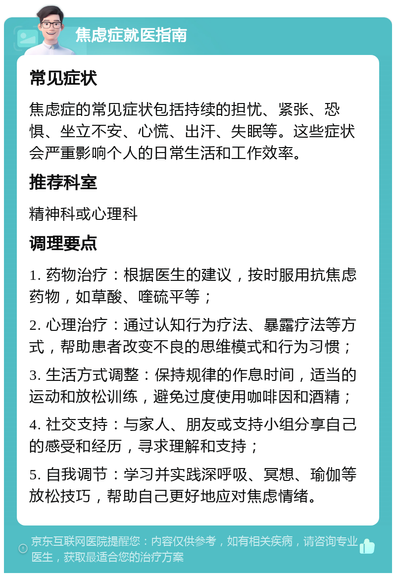 焦虑症就医指南 常见症状 焦虑症的常见症状包括持续的担忧、紧张、恐惧、坐立不安、心慌、出汗、失眠等。这些症状会严重影响个人的日常生活和工作效率。 推荐科室 精神科或心理科 调理要点 1. 药物治疗：根据医生的建议，按时服用抗焦虑药物，如草酸、喹硫平等； 2. 心理治疗：通过认知行为疗法、暴露疗法等方式，帮助患者改变不良的思维模式和行为习惯； 3. 生活方式调整：保持规律的作息时间，适当的运动和放松训练，避免过度使用咖啡因和酒精； 4. 社交支持：与家人、朋友或支持小组分享自己的感受和经历，寻求理解和支持； 5. 自我调节：学习并实践深呼吸、冥想、瑜伽等放松技巧，帮助自己更好地应对焦虑情绪。