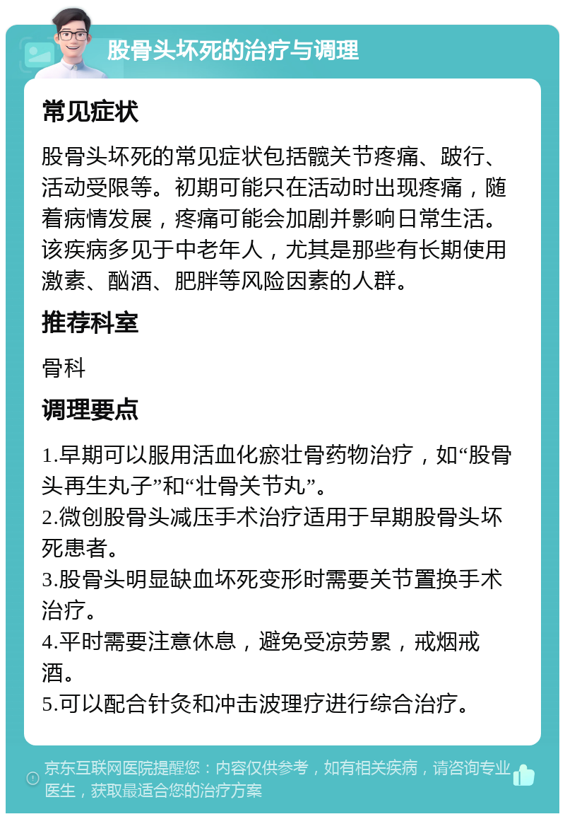 股骨头坏死的治疗与调理 常见症状 股骨头坏死的常见症状包括髋关节疼痛、跛行、活动受限等。初期可能只在活动时出现疼痛，随着病情发展，疼痛可能会加剧并影响日常生活。该疾病多见于中老年人，尤其是那些有长期使用激素、酗酒、肥胖等风险因素的人群。 推荐科室 骨科 调理要点 1.早期可以服用活血化瘀壮骨药物治疗，如“股骨头再生丸子”和“壮骨关节丸”。 2.微创股骨头减压手术治疗适用于早期股骨头坏死患者。 3.股骨头明显缺血坏死变形时需要关节置换手术治疗。 4.平时需要注意休息，避免受凉劳累，戒烟戒酒。 5.可以配合针灸和冲击波理疗进行综合治疗。