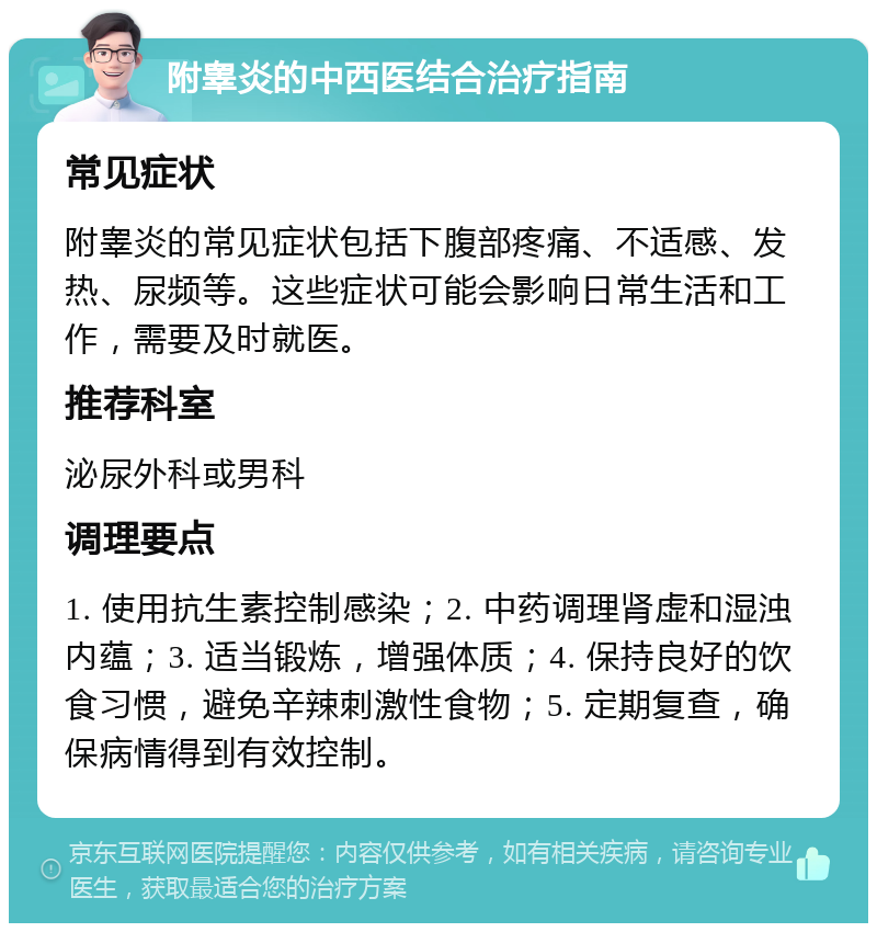 附睾炎的中西医结合治疗指南 常见症状 附睾炎的常见症状包括下腹部疼痛、不适感、发热、尿频等。这些症状可能会影响日常生活和工作，需要及时就医。 推荐科室 泌尿外科或男科 调理要点 1. 使用抗生素控制感染；2. 中药调理肾虚和湿浊内蕴；3. 适当锻炼，增强体质；4. 保持良好的饮食习惯，避免辛辣刺激性食物；5. 定期复查，确保病情得到有效控制。