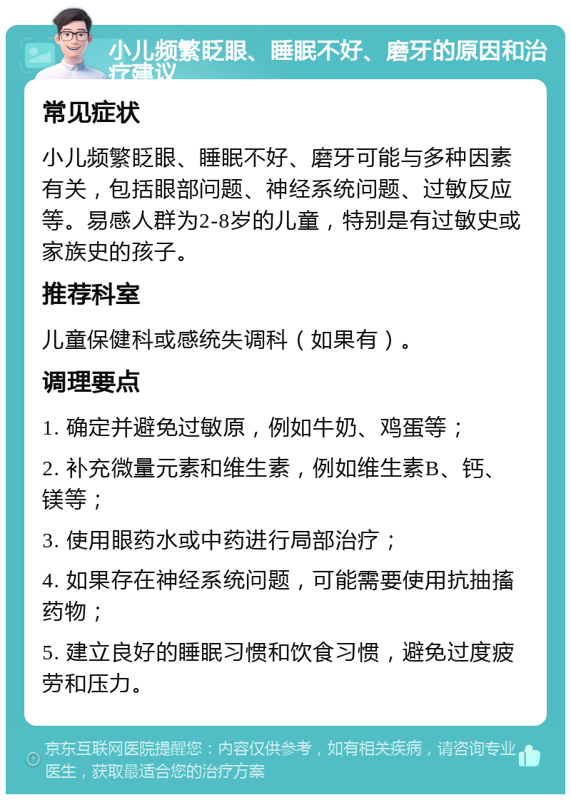 小儿频繁眨眼、睡眠不好、磨牙的原因和治疗建议 常见症状 小儿频繁眨眼、睡眠不好、磨牙可能与多种因素有关，包括眼部问题、神经系统问题、过敏反应等。易感人群为2-8岁的儿童，特别是有过敏史或家族史的孩子。 推荐科室 儿童保健科或感统失调科（如果有）。 调理要点 1. 确定并避免过敏原，例如牛奶、鸡蛋等； 2. 补充微量元素和维生素，例如维生素B、钙、镁等； 3. 使用眼药水或中药进行局部治疗； 4. 如果存在神经系统问题，可能需要使用抗抽搐药物； 5. 建立良好的睡眠习惯和饮食习惯，避免过度疲劳和压力。