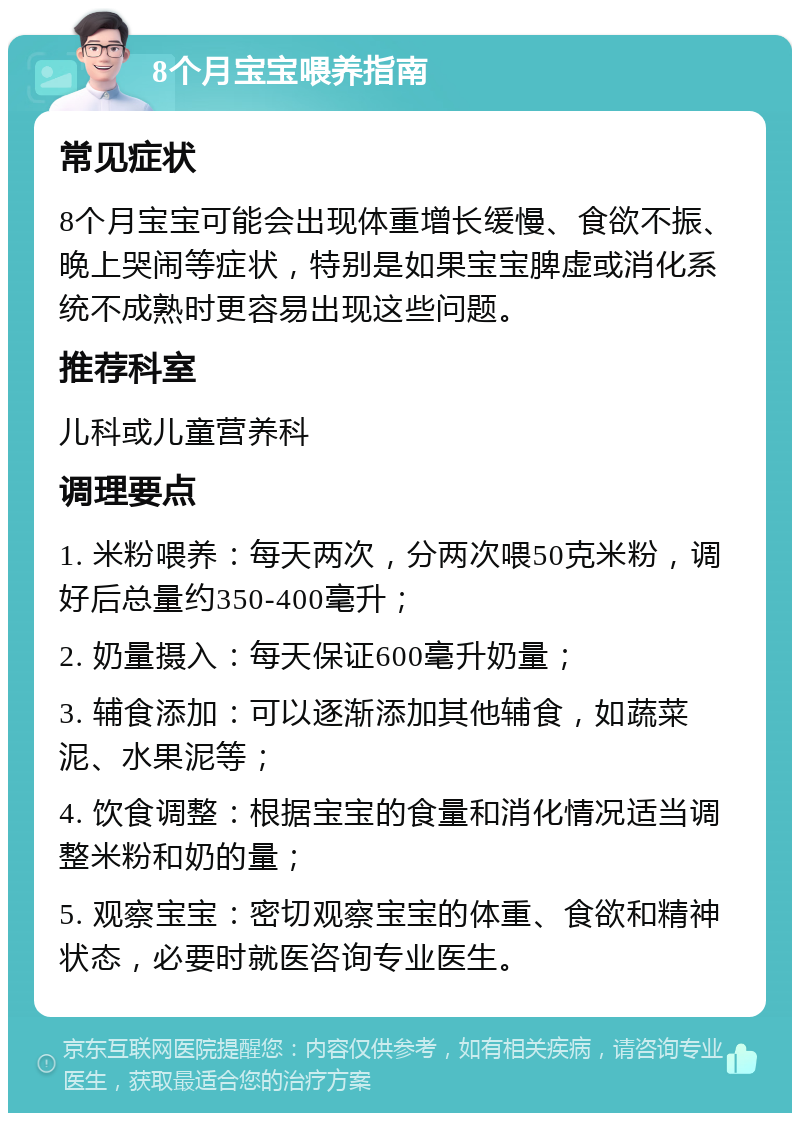 8个月宝宝喂养指南 常见症状 8个月宝宝可能会出现体重增长缓慢、食欲不振、晚上哭闹等症状，特别是如果宝宝脾虚或消化系统不成熟时更容易出现这些问题。 推荐科室 儿科或儿童营养科 调理要点 1. 米粉喂养：每天两次，分两次喂50克米粉，调好后总量约350-400毫升； 2. 奶量摄入：每天保证600毫升奶量； 3. 辅食添加：可以逐渐添加其他辅食，如蔬菜泥、水果泥等； 4. 饮食调整：根据宝宝的食量和消化情况适当调整米粉和奶的量； 5. 观察宝宝：密切观察宝宝的体重、食欲和精神状态，必要时就医咨询专业医生。