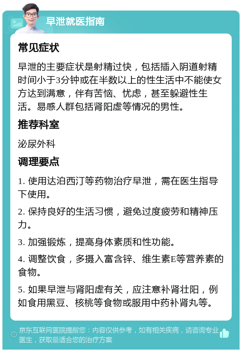 早泄就医指南 常见症状 早泄的主要症状是射精过快，包括插入阴道射精时间小于3分钟或在半数以上的性生活中不能使女方达到满意，伴有苦恼、忧虑，甚至躲避性生活。易感人群包括肾阳虚等情况的男性。 推荐科室 泌尿外科 调理要点 1. 使用达泊西汀等药物治疗早泄，需在医生指导下使用。 2. 保持良好的生活习惯，避免过度疲劳和精神压力。 3. 加强锻炼，提高身体素质和性功能。 4. 调整饮食，多摄入富含锌、维生素E等营养素的食物。 5. 如果早泄与肾阳虚有关，应注意补肾壮阳，例如食用黑豆、核桃等食物或服用中药补肾丸等。