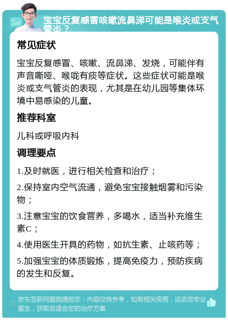 宝宝反复感冒咳嗽流鼻涕可能是喉炎或支气管炎？ 常见症状 宝宝反复感冒、咳嗽、流鼻涕、发烧，可能伴有声音嘶哑、喉咙有痰等症状。这些症状可能是喉炎或支气管炎的表现，尤其是在幼儿园等集体环境中易感染的儿童。 推荐科室 儿科或呼吸内科 调理要点 1.及时就医，进行相关检查和治疗； 2.保持室内空气流通，避免宝宝接触烟雾和污染物； 3.注意宝宝的饮食营养，多喝水，适当补充维生素C； 4.使用医生开具的药物，如抗生素、止咳药等； 5.加强宝宝的体质锻炼，提高免疫力，预防疾病的发生和反复。