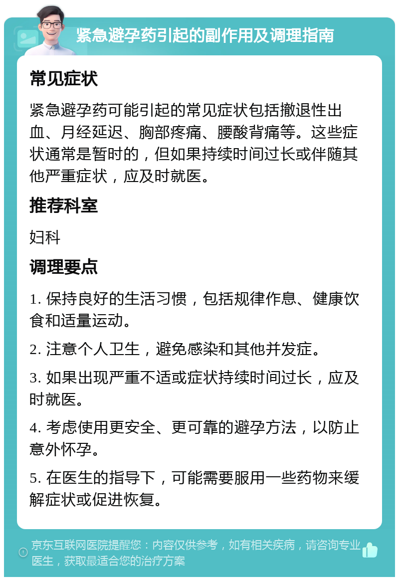 紧急避孕药引起的副作用及调理指南 常见症状 紧急避孕药可能引起的常见症状包括撤退性出血、月经延迟、胸部疼痛、腰酸背痛等。这些症状通常是暂时的，但如果持续时间过长或伴随其他严重症状，应及时就医。 推荐科室 妇科 调理要点 1. 保持良好的生活习惯，包括规律作息、健康饮食和适量运动。 2. 注意个人卫生，避免感染和其他并发症。 3. 如果出现严重不适或症状持续时间过长，应及时就医。 4. 考虑使用更安全、更可靠的避孕方法，以防止意外怀孕。 5. 在医生的指导下，可能需要服用一些药物来缓解症状或促进恢复。