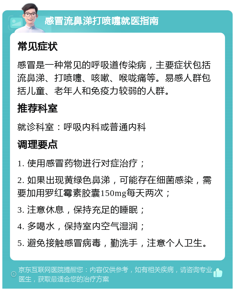 感冒流鼻涕打喷嚏就医指南 常见症状 感冒是一种常见的呼吸道传染病，主要症状包括流鼻涕、打喷嚏、咳嗽、喉咙痛等。易感人群包括儿童、老年人和免疫力较弱的人群。 推荐科室 就诊科室：呼吸内科或普通内科 调理要点 1. 使用感冒药物进行对症治疗； 2. 如果出现黄绿色鼻涕，可能存在细菌感染，需要加用罗红霉素胶囊150mg每天两次； 3. 注意休息，保持充足的睡眠； 4. 多喝水，保持室内空气湿润； 5. 避免接触感冒病毒，勤洗手，注意个人卫生。