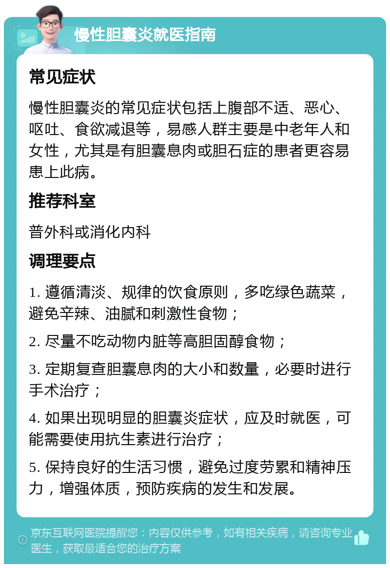 慢性胆囊炎就医指南 常见症状 慢性胆囊炎的常见症状包括上腹部不适、恶心、呕吐、食欲减退等，易感人群主要是中老年人和女性，尤其是有胆囊息肉或胆石症的患者更容易患上此病。 推荐科室 普外科或消化内科 调理要点 1. 遵循清淡、规律的饮食原则，多吃绿色蔬菜，避免辛辣、油腻和刺激性食物； 2. 尽量不吃动物内脏等高胆固醇食物； 3. 定期复查胆囊息肉的大小和数量，必要时进行手术治疗； 4. 如果出现明显的胆囊炎症状，应及时就医，可能需要使用抗生素进行治疗； 5. 保持良好的生活习惯，避免过度劳累和精神压力，增强体质，预防疾病的发生和发展。