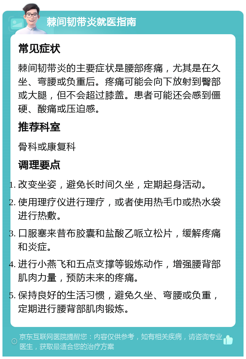 棘间韧带炎就医指南 常见症状 棘间韧带炎的主要症状是腰部疼痛，尤其是在久坐、弯腰或负重后。疼痛可能会向下放射到臀部或大腿，但不会超过膝盖。患者可能还会感到僵硬、酸痛或压迫感。 推荐科室 骨科或康复科 调理要点 改变坐姿，避免长时间久坐，定期起身活动。 使用理疗仪进行理疗，或者使用热毛巾或热水袋进行热敷。 口服塞来昔布胶囊和盐酸乙哌立松片，缓解疼痛和炎症。 进行小燕飞和五点支撑等锻炼动作，增强腰背部肌肉力量，预防未来的疼痛。 保持良好的生活习惯，避免久坐、弯腰或负重，定期进行腰背部肌肉锻炼。