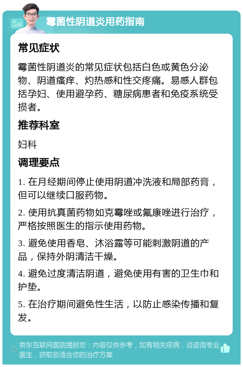 霉菌性阴道炎用药指南 常见症状 霉菌性阴道炎的常见症状包括白色或黄色分泌物、阴道瘙痒、灼热感和性交疼痛。易感人群包括孕妇、使用避孕药、糖尿病患者和免疫系统受损者。 推荐科室 妇科 调理要点 1. 在月经期间停止使用阴道冲洗液和局部药膏，但可以继续口服药物。 2. 使用抗真菌药物如克霉唑或氟康唑进行治疗，严格按照医生的指示使用药物。 3. 避免使用香皂、沐浴露等可能刺激阴道的产品，保持外阴清洁干燥。 4. 避免过度清洁阴道，避免使用有害的卫生巾和护垫。 5. 在治疗期间避免性生活，以防止感染传播和复发。