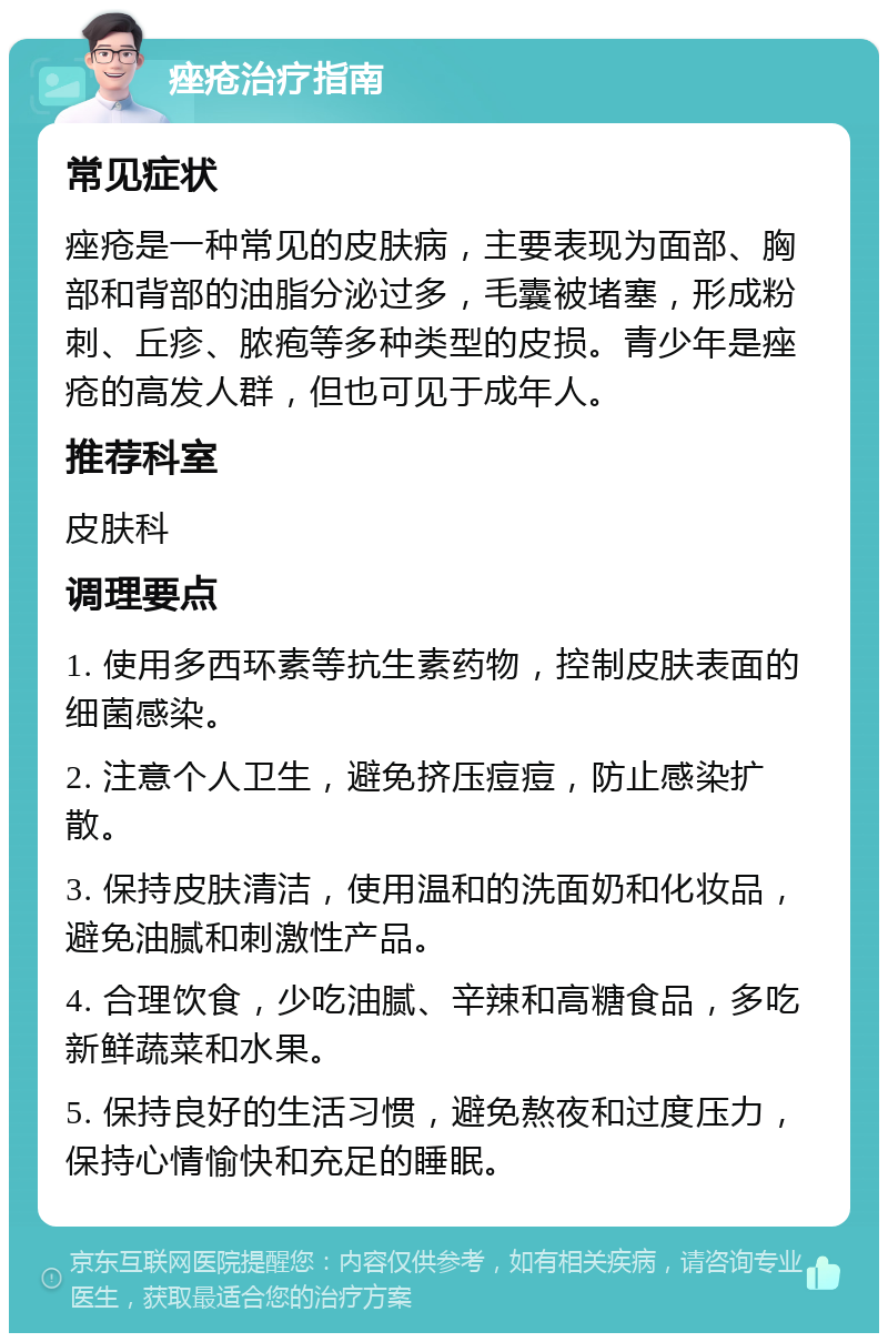 痤疮治疗指南 常见症状 痤疮是一种常见的皮肤病，主要表现为面部、胸部和背部的油脂分泌过多，毛囊被堵塞，形成粉刺、丘疹、脓疱等多种类型的皮损。青少年是痤疮的高发人群，但也可见于成年人。 推荐科室 皮肤科 调理要点 1. 使用多西环素等抗生素药物，控制皮肤表面的细菌感染。 2. 注意个人卫生，避免挤压痘痘，防止感染扩散。 3. 保持皮肤清洁，使用温和的洗面奶和化妆品，避免油腻和刺激性产品。 4. 合理饮食，少吃油腻、辛辣和高糖食品，多吃新鲜蔬菜和水果。 5. 保持良好的生活习惯，避免熬夜和过度压力，保持心情愉快和充足的睡眠。