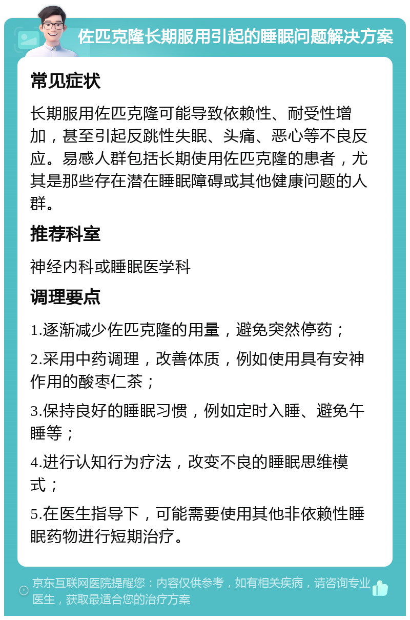 佐匹克隆长期服用引起的睡眠问题解决方案 常见症状 长期服用佐匹克隆可能导致依赖性、耐受性增加，甚至引起反跳性失眠、头痛、恶心等不良反应。易感人群包括长期使用佐匹克隆的患者，尤其是那些存在潜在睡眠障碍或其他健康问题的人群。 推荐科室 神经内科或睡眠医学科 调理要点 1.逐渐减少佐匹克隆的用量，避免突然停药； 2.采用中药调理，改善体质，例如使用具有安神作用的酸枣仁茶； 3.保持良好的睡眠习惯，例如定时入睡、避免午睡等； 4.进行认知行为疗法，改变不良的睡眠思维模式； 5.在医生指导下，可能需要使用其他非依赖性睡眠药物进行短期治疗。